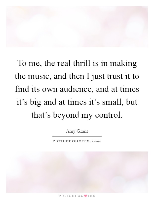 To me, the real thrill is in making the music, and then I just trust it to find its own audience, and at times it's big and at times it's small, but that's beyond my control. Picture Quote #1