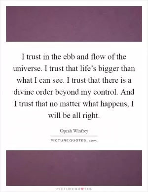 I trust in the ebb and flow of the universe. I trust that life’s bigger than what I can see. I trust that there is a divine order beyond my control. And I trust that no matter what happens, I will be all right Picture Quote #1