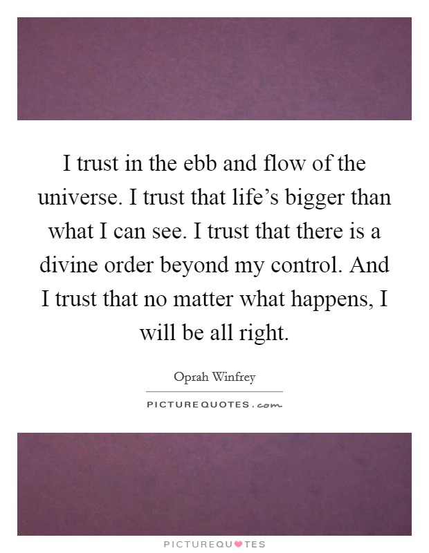 I trust in the ebb and flow of the universe. I trust that life's bigger than what I can see. I trust that there is a divine order beyond my control. And I trust that no matter what happens, I will be all right. Picture Quote #1