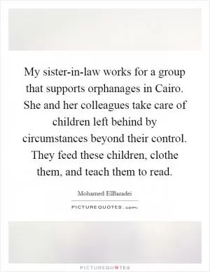 My sister-in-law works for a group that supports orphanages in Cairo. She and her colleagues take care of children left behind by circumstances beyond their control. They feed these children, clothe them, and teach them to read Picture Quote #1