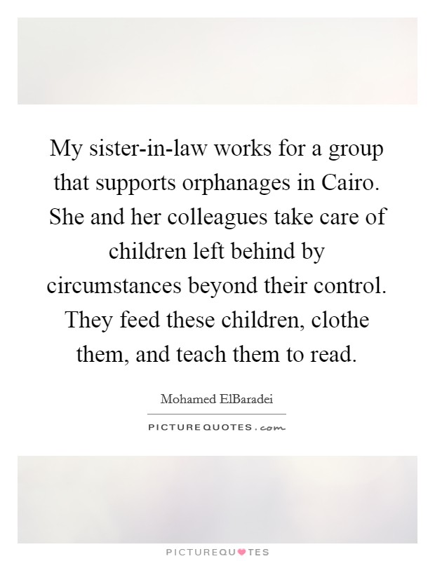 My sister-in-law works for a group that supports orphanages in Cairo. She and her colleagues take care of children left behind by circumstances beyond their control. They feed these children, clothe them, and teach them to read. Picture Quote #1