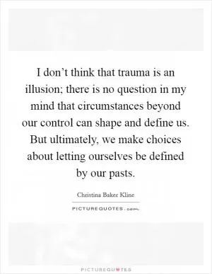 I don’t think that trauma is an illusion; there is no question in my mind that circumstances beyond our control can shape and define us. But ultimately, we make choices about letting ourselves be defined by our pasts Picture Quote #1
