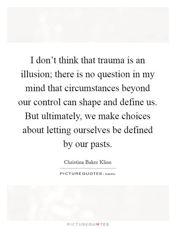 I don't think that trauma is an illusion; there is no question in my mind that circumstances beyond our control can shape and define us. But ultimately, we make choices about letting ourselves be defined by our pasts. Picture Quote #1