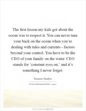 The first lesson my kids got about the ocean was to respect it. You can never turn your back on the ocean when you’re dealing with tides and currents - factors beyond your control. You have to be the CEO of your family on the water. CEO stands for ‘constant eyes on,’ and it’s something I never forget Picture Quote #1