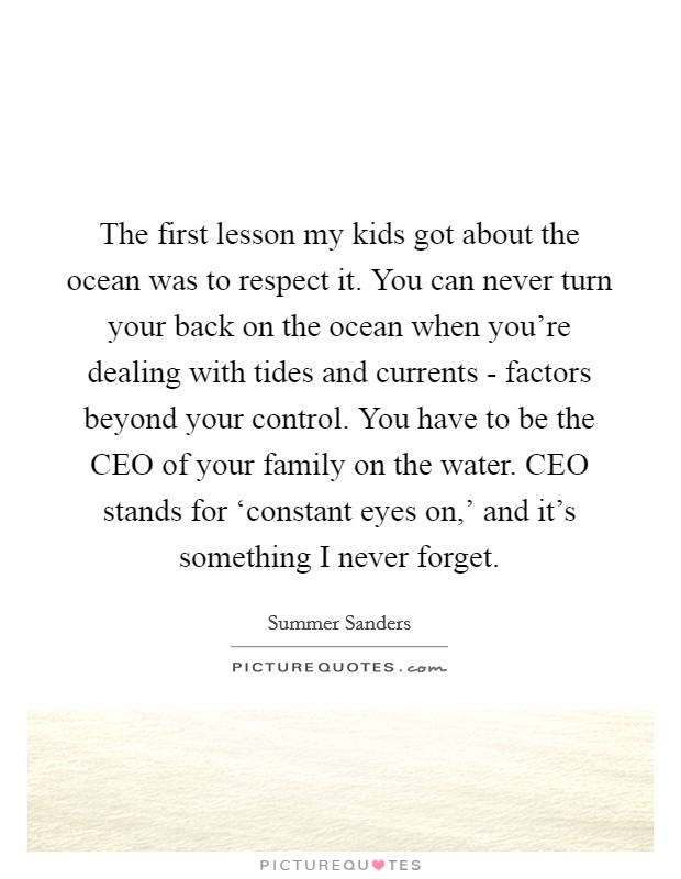 The first lesson my kids got about the ocean was to respect it. You can never turn your back on the ocean when you're dealing with tides and currents - factors beyond your control. You have to be the CEO of your family on the water. CEO stands for ‘constant eyes on,' and it's something I never forget. Picture Quote #1