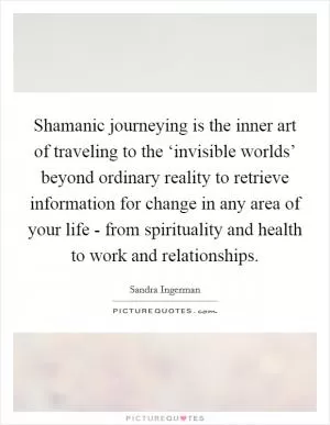 Shamanic journeying is the inner art of traveling to the ‘invisible worlds’ beyond ordinary reality to retrieve information for change in any area of your life - from spirituality and health to work and relationships Picture Quote #1