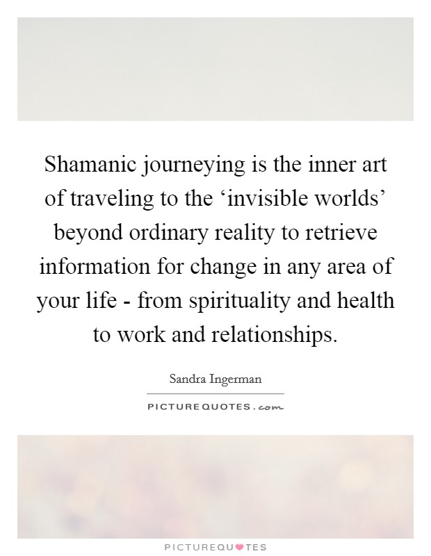 Shamanic journeying is the inner art of traveling to the ‘invisible worlds' beyond ordinary reality to retrieve information for change in any area of your life - from spirituality and health to work and relationships. Picture Quote #1