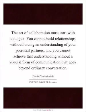 The act of collaboration must start with dialogue. You cannot build relationships without having an understanding of your potential partners, and you cannot achieve that understanding without a special form of communication that goes beyond ordinary conversation Picture Quote #1