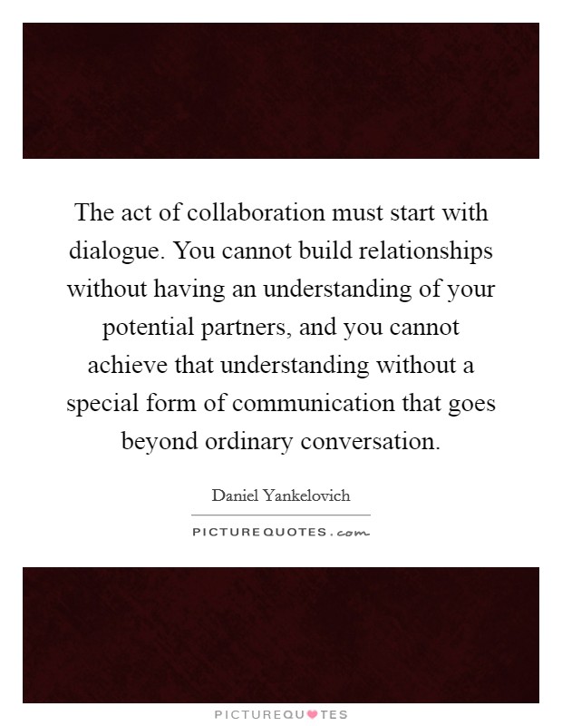 The act of collaboration must start with dialogue. You cannot build relationships without having an understanding of your potential partners, and you cannot achieve that understanding without a special form of communication that goes beyond ordinary conversation. Picture Quote #1