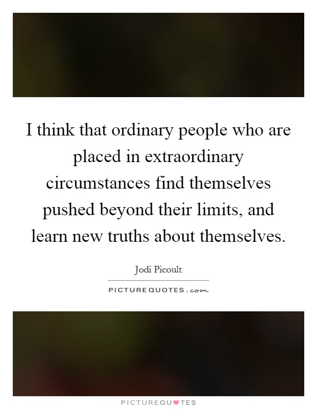 I think that ordinary people who are placed in extraordinary circumstances find themselves pushed beyond their limits, and learn new truths about themselves. Picture Quote #1