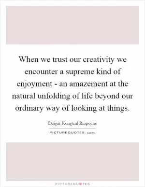 When we trust our creativity we encounter a supreme kind of enjoyment - an amazement at the natural unfolding of life beyond our ordinary way of looking at things Picture Quote #1