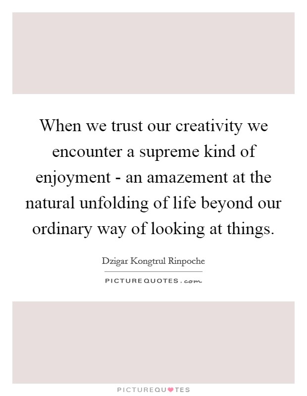 When we trust our creativity we encounter a supreme kind of enjoyment - an amazement at the natural unfolding of life beyond our ordinary way of looking at things. Picture Quote #1