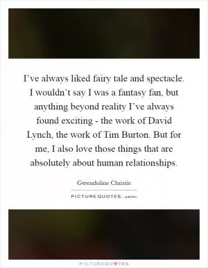I’ve always liked fairy tale and spectacle. I wouldn’t say I was a fantasy fan, but anything beyond reality I’ve always found exciting - the work of David Lynch, the work of Tim Burton. But for me, I also love those things that are absolutely about human relationships Picture Quote #1
