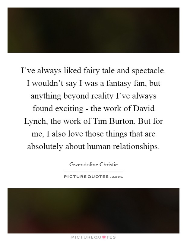 I've always liked fairy tale and spectacle. I wouldn't say I was a fantasy fan, but anything beyond reality I've always found exciting - the work of David Lynch, the work of Tim Burton. But for me, I also love those things that are absolutely about human relationships. Picture Quote #1