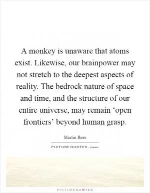 A monkey is unaware that atoms exist. Likewise, our brainpower may not stretch to the deepest aspects of reality. The bedrock nature of space and time, and the structure of our entire universe, may remain ‘open frontiers’ beyond human grasp Picture Quote #1