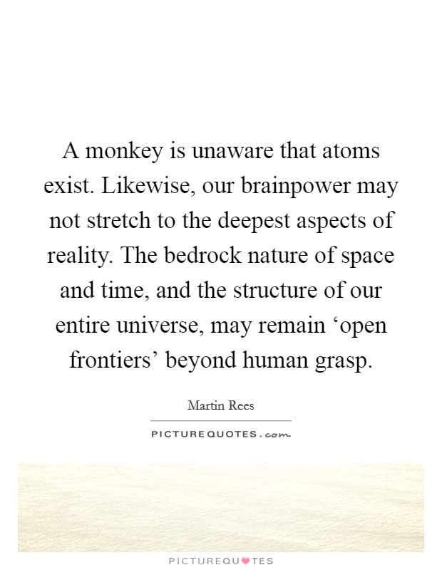 A monkey is unaware that atoms exist. Likewise, our brainpower may not stretch to the deepest aspects of reality. The bedrock nature of space and time, and the structure of our entire universe, may remain ‘open frontiers' beyond human grasp. Picture Quote #1