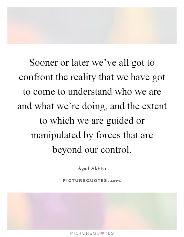 Sooner or later we've all got to confront the reality that we have got to come to understand who we are and what we're doing, and the extent to which we are guided or manipulated by forces that are beyond our control. Picture Quote #1