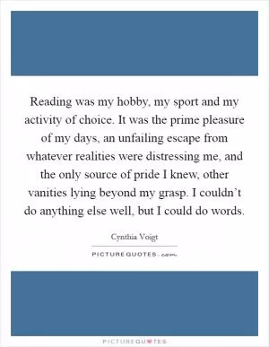 Reading was my hobby, my sport and my activity of choice. It was the prime pleasure of my days, an unfailing escape from whatever realities were distressing me, and the only source of pride I knew, other vanities lying beyond my grasp. I couldn’t do anything else well, but I could do words Picture Quote #1