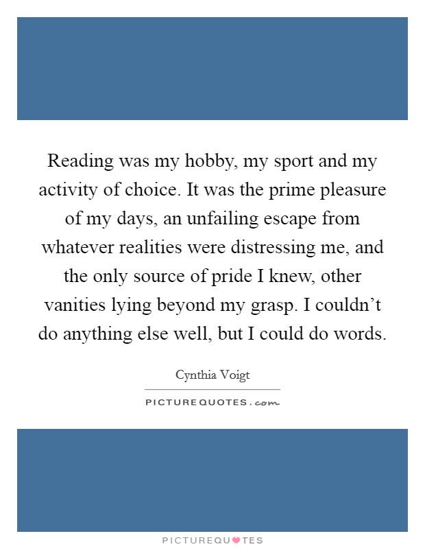 Reading was my hobby, my sport and my activity of choice. It was the prime pleasure of my days, an unfailing escape from whatever realities were distressing me, and the only source of pride I knew, other vanities lying beyond my grasp. I couldn't do anything else well, but I could do words. Picture Quote #1