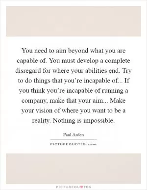 You need to aim beyond what you are capable of. You must develop a complete disregard for where your abilities end. Try to do things that you’re incapable of... If you think you’re incapable of running a company, make that your aim... Make your vision of where you want to be a reality. Nothing is impossible Picture Quote #1