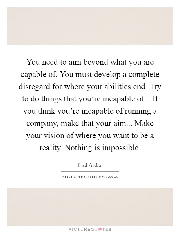 You need to aim beyond what you are capable of. You must develop a complete disregard for where your abilities end. Try to do things that you're incapable of... If you think you're incapable of running a company, make that your aim... Make your vision of where you want to be a reality. Nothing is impossible. Picture Quote #1