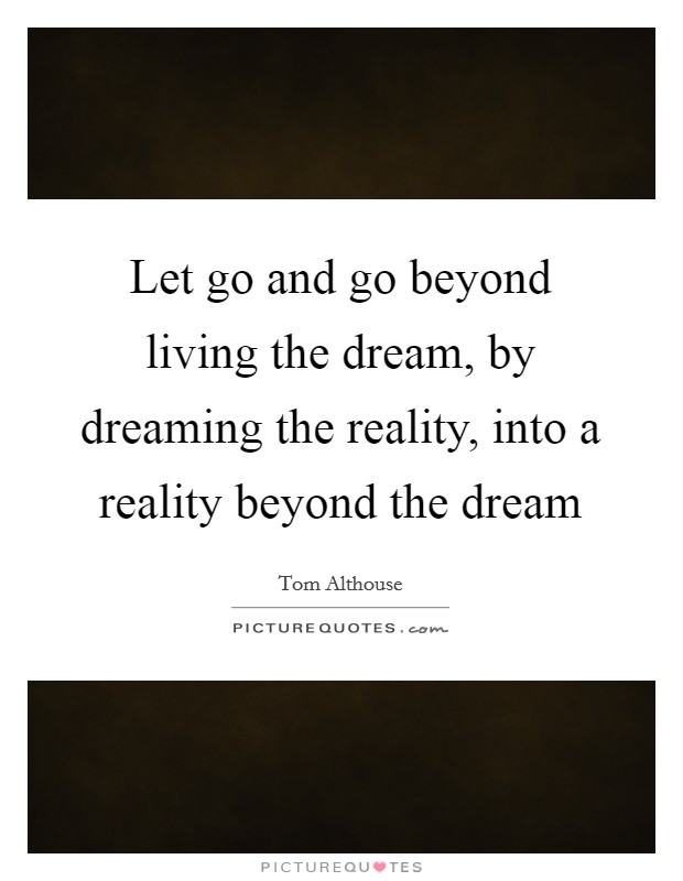 Let go and go beyond living the dream, by dreaming the reality, into a reality beyond the dream Picture Quote #1