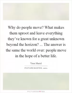 Why do people move? What makes them uproot and leave everything they’ve known for a great unknown beyond the horizon? ... The answer is the same the world over: people move in the hope of a better life Picture Quote #1