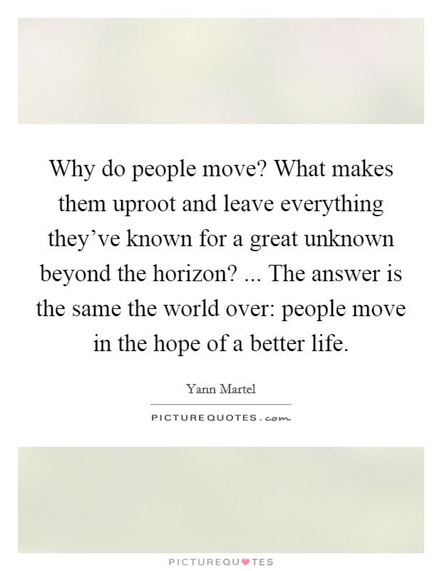 Why do people move? What makes them uproot and leave everything they've known for a great unknown beyond the horizon? ... The answer is the same the world over: people move in the hope of a better life. Picture Quote #1