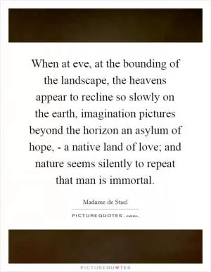 When at eve, at the bounding of the landscape, the heavens appear to recline so slowly on the earth, imagination pictures beyond the horizon an asylum of hope, - a native land of love; and nature seems silently to repeat that man is immortal Picture Quote #1