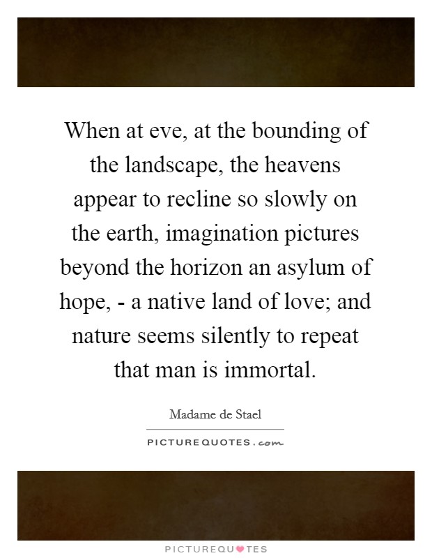 When at eve, at the bounding of the landscape, the heavens appear to recline so slowly on the earth, imagination pictures beyond the horizon an asylum of hope, - a native land of love; and nature seems silently to repeat that man is immortal. Picture Quote #1