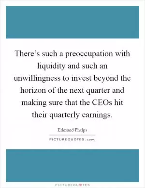 There’s such a preoccupation with liquidity and such an unwillingness to invest beyond the horizon of the next quarter and making sure that the CEOs hit their quarterly earnings Picture Quote #1