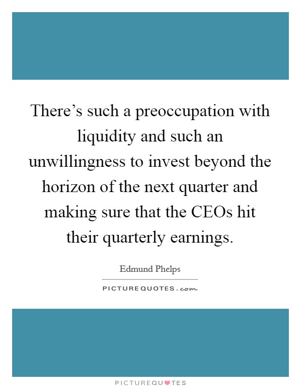 There's such a preoccupation with liquidity and such an unwillingness to invest beyond the horizon of the next quarter and making sure that the CEOs hit their quarterly earnings. Picture Quote #1