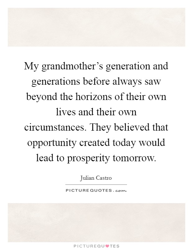 My grandmother's generation and generations before always saw beyond the horizons of their own lives and their own circumstances. They believed that opportunity created today would lead to prosperity tomorrow. Picture Quote #1