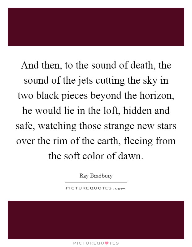 And then, to the sound of death, the sound of the jets cutting the sky in two black pieces beyond the horizon, he would lie in the loft, hidden and safe, watching those strange new stars over the rim of the earth, fleeing from the soft color of dawn. Picture Quote #1