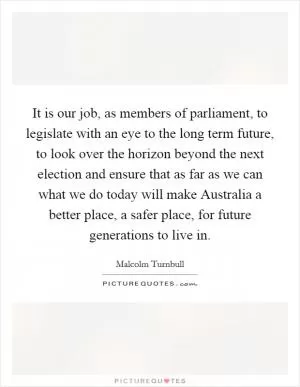 It is our job, as members of parliament, to legislate with an eye to the long term future, to look over the horizon beyond the next election and ensure that as far as we can what we do today will make Australia a better place, a safer place, for future generations to live in Picture Quote #1