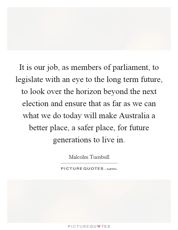 It is our job, as members of parliament, to legislate with an eye to the long term future, to look over the horizon beyond the next election and ensure that as far as we can what we do today will make Australia a better place, a safer place, for future generations to live in. Picture Quote #1