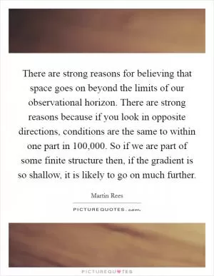 There are strong reasons for believing that space goes on beyond the limits of our observational horizon. There are strong reasons because if you look in opposite directions, conditions are the same to within one part in 100,000. So if we are part of some finite structure then, if the gradient is so shallow, it is likely to go on much further Picture Quote #1