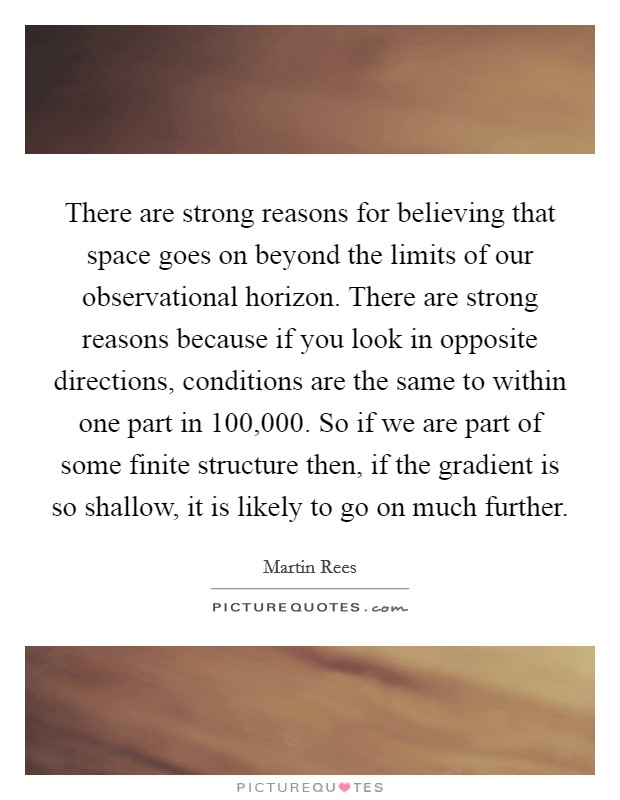 There are strong reasons for believing that space goes on beyond the limits of our observational horizon. There are strong reasons because if you look in opposite directions, conditions are the same to within one part in 100,000. So if we are part of some finite structure then, if the gradient is so shallow, it is likely to go on much further. Picture Quote #1