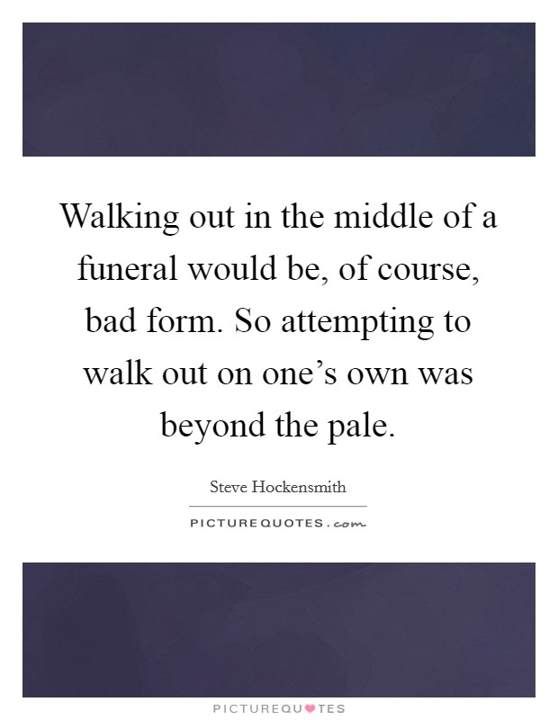 Walking out in the middle of a funeral would be, of course, bad form. So attempting to walk out on one's own was beyond the pale. Picture Quote #1