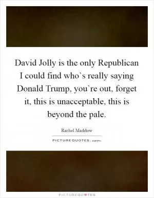 David Jolly is the only Republican I could find who`s really saying Donald Trump, you`re out, forget it, this is unacceptable, this is beyond the pale Picture Quote #1