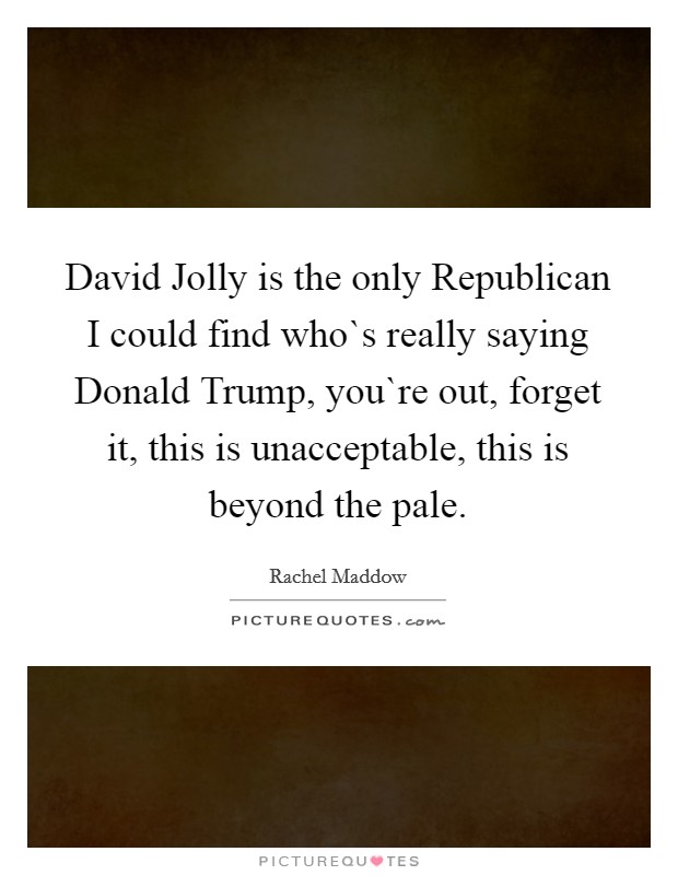 David Jolly is the only Republican I could find who`s really saying Donald Trump, you`re out, forget it, this is unacceptable, this is beyond the pale. Picture Quote #1