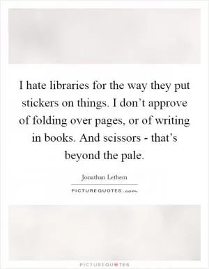 I hate libraries for the way they put stickers on things. I don’t approve of folding over pages, or of writing in books. And scissors - that’s beyond the pale Picture Quote #1