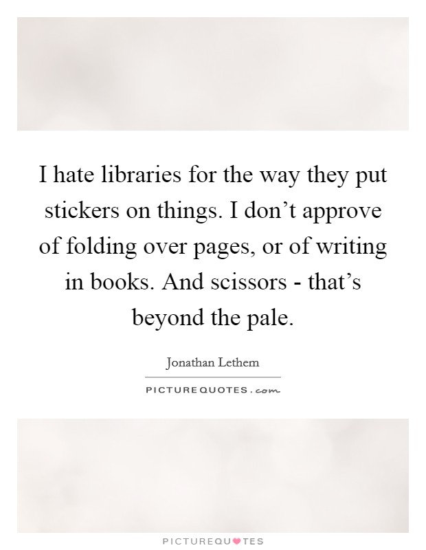 I hate libraries for the way they put stickers on things. I don't approve of folding over pages, or of writing in books. And scissors - that's beyond the pale. Picture Quote #1
