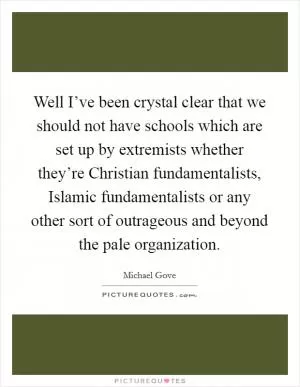 Well I’ve been crystal clear that we should not have schools which are set up by extremists whether they’re Christian fundamentalists, Islamic fundamentalists or any other sort of outrageous and beyond the pale organization Picture Quote #1