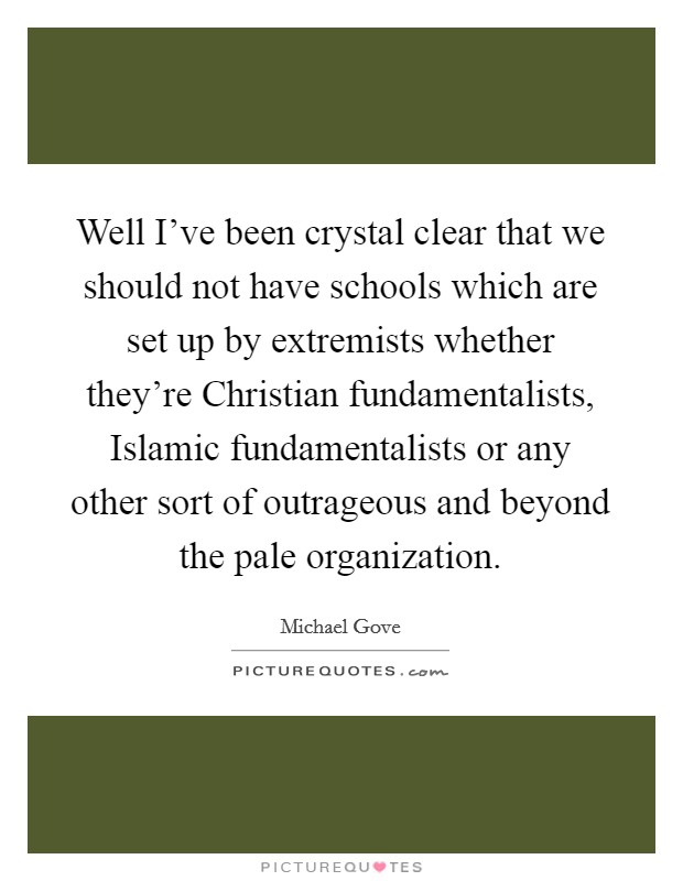 Well I've been crystal clear that we should not have schools which are set up by extremists whether they're Christian fundamentalists, Islamic fundamentalists or any other sort of outrageous and beyond the pale organization. Picture Quote #1