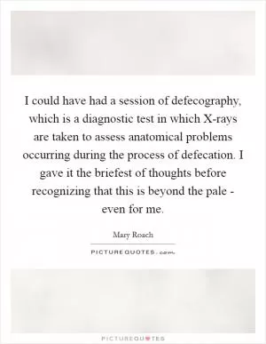 I could have had a session of defecography, which is a diagnostic test in which X-rays are taken to assess anatomical problems occurring during the process of defecation. I gave it the briefest of thoughts before recognizing that this is beyond the pale - even for me Picture Quote #1