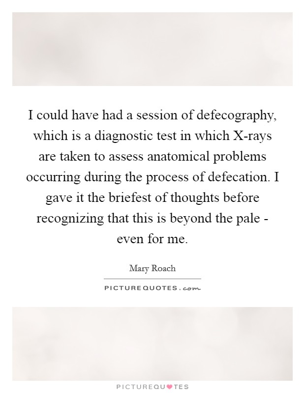 I could have had a session of defecography, which is a diagnostic test in which X-rays are taken to assess anatomical problems occurring during the process of defecation. I gave it the briefest of thoughts before recognizing that this is beyond the pale - even for me. Picture Quote #1