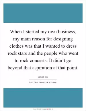 When I started my own business, my main reason for designing clothes was that I wanted to dress rock stars and the people who went to rock concerts. It didn’t go beyond that aspiration at that point Picture Quote #1