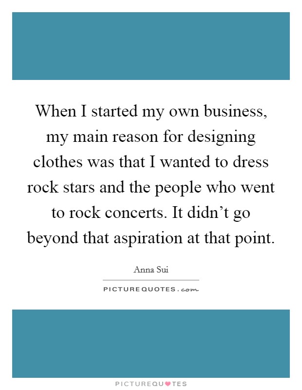 When I started my own business, my main reason for designing clothes was that I wanted to dress rock stars and the people who went to rock concerts. It didn't go beyond that aspiration at that point. Picture Quote #1