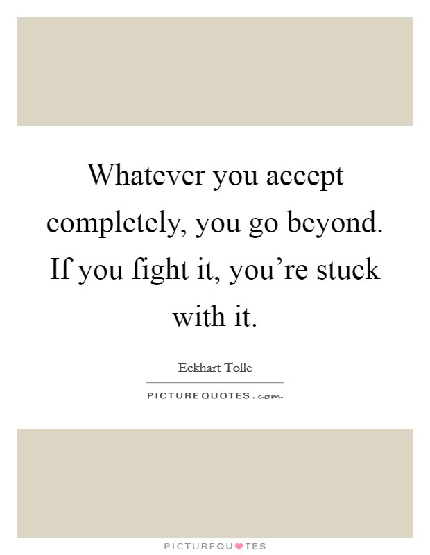 Whatever you accept completely, you go beyond. If you fight it, you're stuck with it. Picture Quote #1